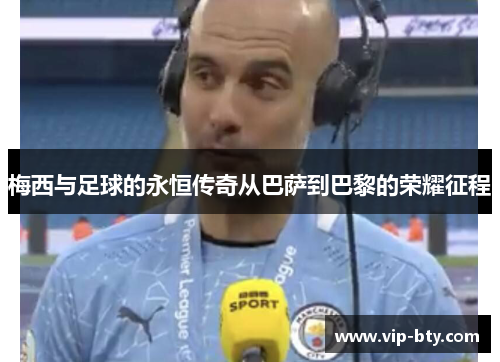 梅西与足球的永恒传奇从巴萨到巴黎的荣耀征程