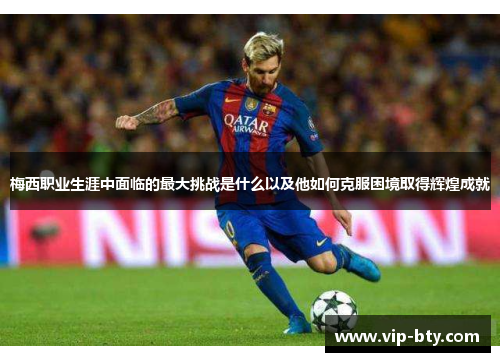 梅西职业生涯中面临的最大挑战是什么以及他如何克服困境取得辉煌成就