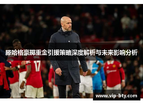 滕哈格豪掷重金引援策略深度解析与未来影响分析