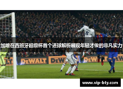 加维在西班牙超级杯首个进球解析展现年轻才俊的非凡实力