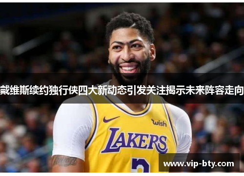 戴维斯续约独行侠四大新动态引发关注揭示未来阵容走向