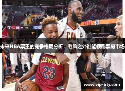 未来NBA票王的竞争格局分析：老詹之外谁能领跑票房市场