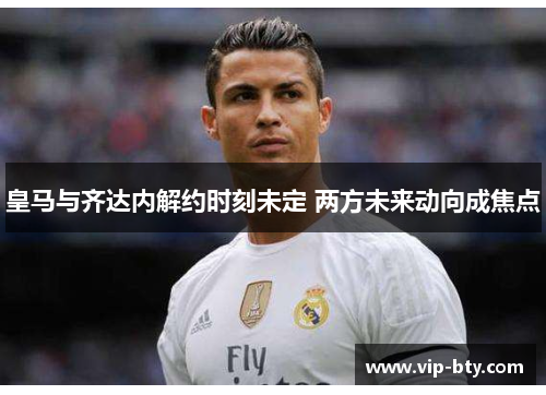 皇马与齐达内解约时刻未定 两方未来动向成焦点