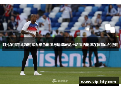 阿扎尔携手比利时举办绿色能源与运动展览推动清洁能源在体育中的应用