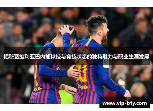 揭秘塞维利亚巴内加球技与竞技状态的独特魅力与职业生涯发展