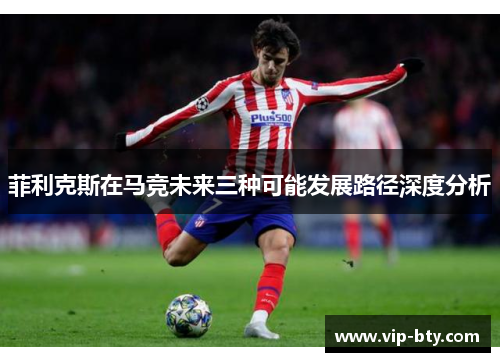 菲利克斯在马竞未来三种可能发展路径深度分析
