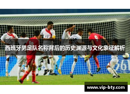 西班牙男足队名称背后的历史渊源与文化象征解析