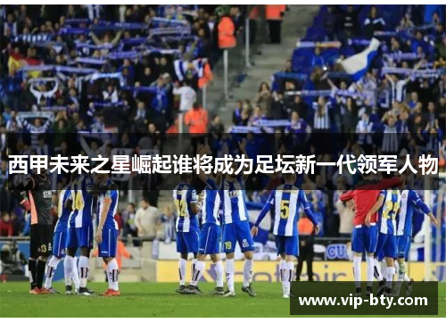西甲未来之星崛起谁将成为足坛新一代领军人物