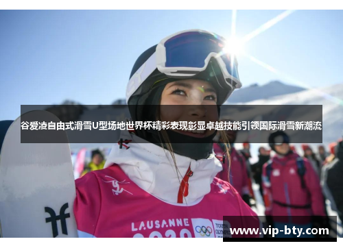 谷爱凌自由式滑雪U型场地世界杯精彩表现彰显卓越技能引领国际滑雪新潮流