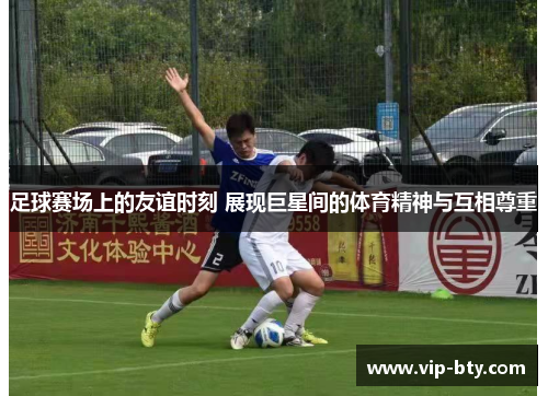 足球赛场上的友谊时刻 展现巨星间的体育精神与互相尊重