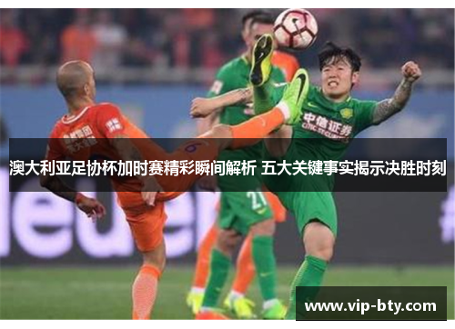 澳大利亚足协杯加时赛精彩瞬间解析 五大关键事实揭示决胜时刻 澳大利亚足协杯加时赛精彩瞬间解析 五大关键事实揭示决胜时刻