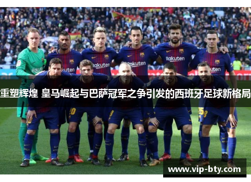 重塑辉煌 皇马崛起与巴萨冠军之争引发的西班牙足球新格局 重塑辉煌 皇马崛起与巴萨冠军之争引发的西班牙足球新格局