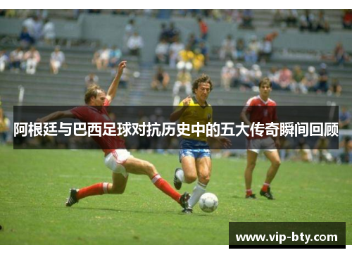 阿根廷与巴西足球对抗历史中的五大传奇瞬间回顾 阿根廷与巴西足球对抗历史中的五大传奇瞬间回顾