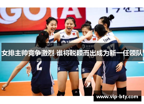 女排主帅竞争激烈 谁将脱颖而出成为新一任领队