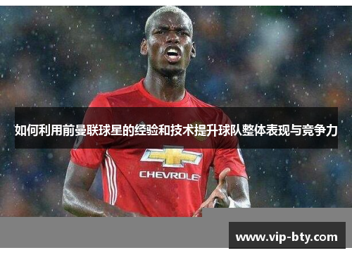如何利用前曼联球星的经验和技术提升球队整体表现与竞争力