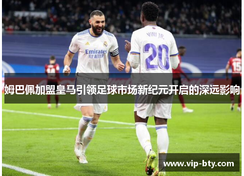 姆巴佩加盟皇马引领足球市场新纪元开启的深远影响 姆巴佩加盟皇马引领足球市场新纪元开启的深远影响