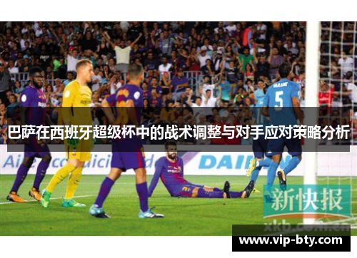 巴萨在西班牙超级杯中的战术调整与对手应对策略分析